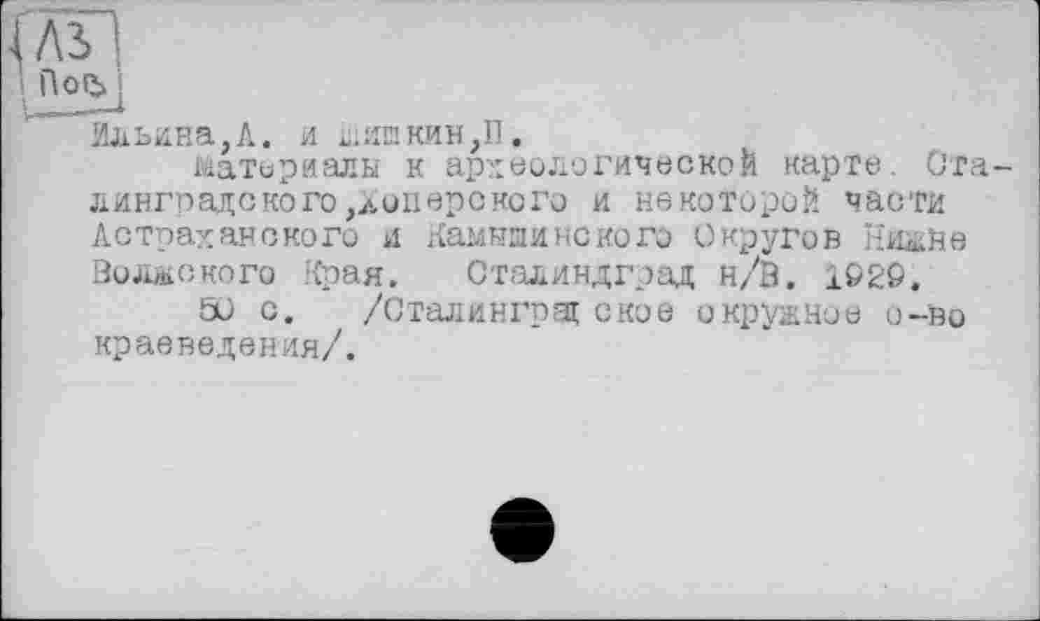 ﻿іл'Я
і
Ильина,А. и шипкин,П.
материалы к археологической карте. Сталинградского,à опер с ко го и некоторой части Астраханского и Камышинского Округов Нишне Волжского Края. Сталиндград н/В. 1Ö2S.
50 с. /Сталинград ское окружное о-во краеведения/.